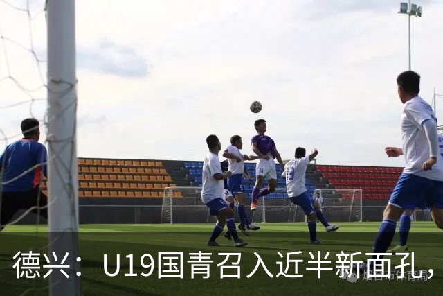 德兴：U19国青召入近半新面孔，邀约印尼国青队来华热身两场